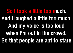 So I took a little too much.
And I laughed a little too much.
And my voice is too loud
when I'm out in the crowd.
So that people are apt to stare