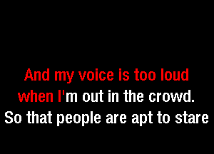 And my voice is too loud

when I'm out in the crowd.
So that people are apt to stare