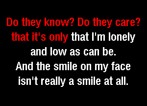 Do they know? Do they care?
that it's only that I'm lonely
and low as can be.

And the smile on my face
isn't really a smile at all.