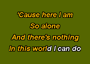 'Cause here I am
So alone

And there's nothing

In this world I can do