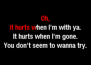 Oh,
it hurts when I'm with ya.

It hurts when I'm gone.
You don't seem to wanna try.