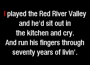 I played the Red River Valley
and he'd sit out in
the kitchen and cry.
And run his fingers through
seventy years of livin'.