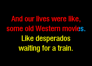 And our lives were like,
some old Western movies.

Like desperados
waiting for a train.