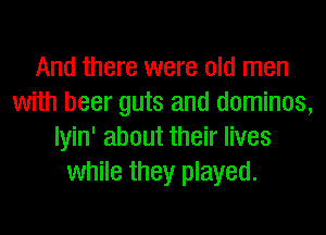 And there were old men
with beer guts and dominos,
Iyin' about their lives
while they played.