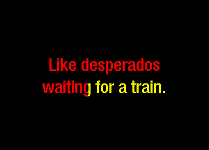 Like desperados

waiting for a train.