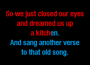 So we just closed our eyes
and dreamed us up

a kitchen.
And sang another verse
to that old song.