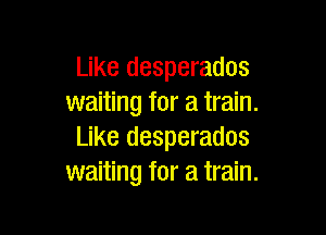 Like desperados
waiting for a train.

Like desperados
waiting for a train.