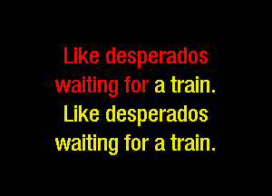 Like desperados
waiting for a train.

Like desperados
waiting for a train.