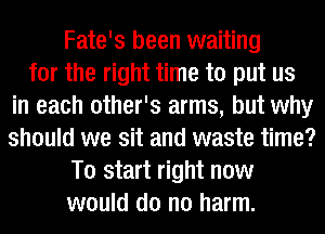 Fate's been waiting
for the right time to put us
in each other's arms, but why
should we sit and waste time?
To start right now
would do no harm.