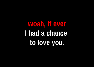 woah, if ever

I had a chance
to love you.