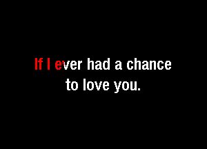 If I ever had a chance

to love you.