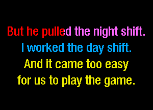 But he pulled the night shift.
I worked the day shift.
And it came too easy

for us to play the game.