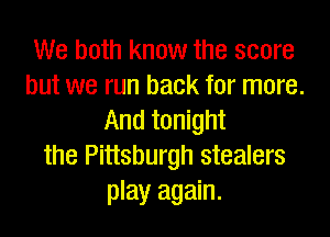 We both know the score
but we run back for more.

And tonight
the Pittsburgh stealers
play again.