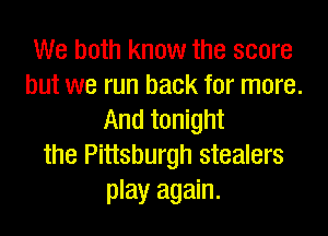 We both know the score
but we run back for more.

And tonight
the Pittsburgh stealers
play again.