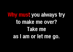 Why must you always try
to make me over?

Take me
as I am or let me go.