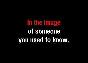 In the image

of someone
you used to know.