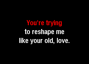 You're trying

to reshape me
like your old, love.