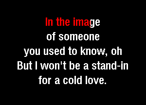 In the image
of someone
you used to know, oh

But I won't be a stand-in
for a cold love.