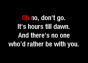 Oh no, don't go.
It's hours till dawn.

And there's no one
who'd rather be with you.