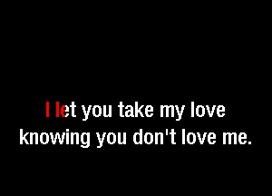 I let you take my love
knowing you don't love me.
