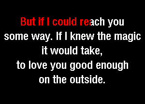 But if I could reach you
some way. If I knew the magic
it would take,
to love you good enough
on the outside.