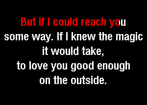 But if I could reach you
some way. If I knew the magic
it would take,
to love you good enough
on the outside.