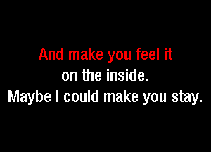 And make you feel it

on the inside.
Maybe I could make you stay.