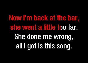 Now I'm back at the bar,
she went a little too far.

She done me wrong,
all I got is this song.