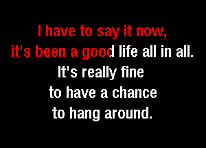 I have to say it now,
it's been a good life all in all.
It's really fine

to have a chance
to hang around.