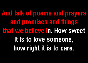 And talk of poems and prayers
and promises and things
that we believe in. How sweet
it is to love someone,
how right it is to care.