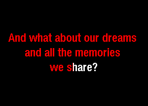And what about our dreams

and all the memories
we share?