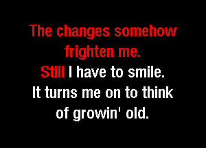 The changes somehow
frighten me.
Still I have to smile.

It turns me on to think
of growin' old.