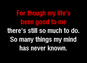 For though my life's
been good to me
there's still so much to do.
So many things my mind
has never known.