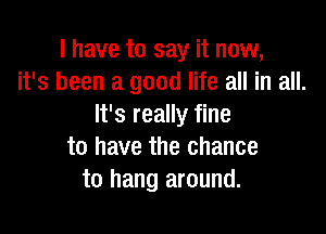I have to say it now,
it's been a good life all in all.
It's really fine

to have the chance
to hang around.
