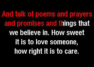 And talk of poems and prayers
and promises and things that
we believe in. How sweet
it is to love someone,
how right it is to care.