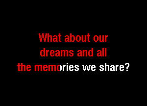 What about our

dreams and all
the memories we share?