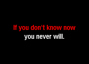 If you don't know now

you never will.