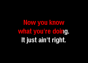 Now you know

what you're doing.
It just ain't right.