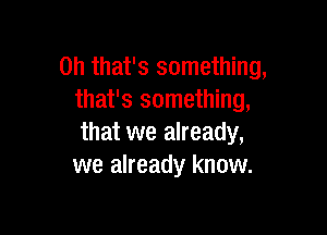 Oh that's something,
that's something,

that we already,
we already know.