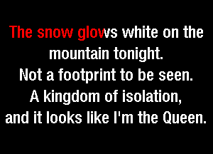 The snow glows white on the
mountain tonight.
Not a footprint to be seen.
A kingdom of isolation,
and it looks like I'm the Queen.