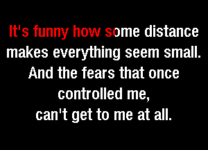 It's funny how some distance
makes everything seem small.
And the fears that once
controlled me,
can't get to me at all.