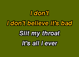 I don't
I don't believe it's bad

Slit my throat

It's all I ever