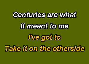 Centuries are what
It meant to me

I've got to
Take it on the otherside