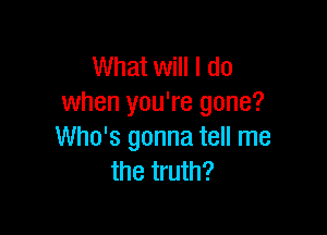 What will I do
when you're gone?

Who's gonna tell me
the truth?