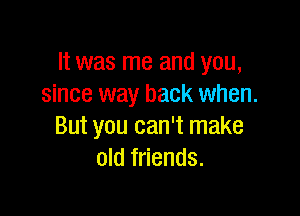 It was me and you,
since way back when.

But you can't make
old friends.