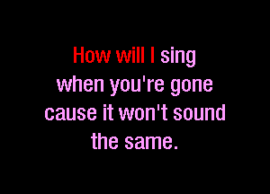 How will I sing
when you're gone

cause it won't sound
the same.