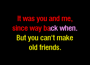 It was you and me,
since way back when.

But you can't make
old friends.