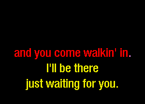 and you come walkin' in.
I'll be there
just waiting for you.