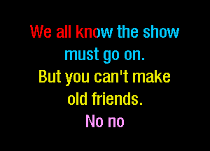 We all know the show
must go on.

But you can't make
old friends.
No no