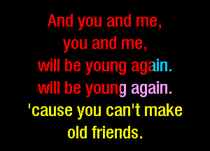And you and me,
you and me,
will be young again.

will be young again.
'cause you can't make
old friends.